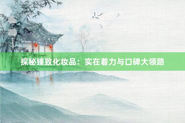 探秘臻致化妆品：实在着力与口碑大领路